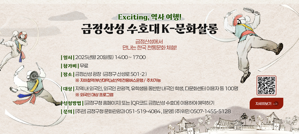 Exciting, 역사 여행!
금정산성 수호대 K-문화살롱
금정산성에서만 나는 한국 천통문화 체험!
| 일시 | 2025년월 20일(토) 14:00 ~ 17:00
| 참가비 | 무료
| 장소 | 금정산성 광장  (금정구 산성로 501-2 ) ※ 지하철역(부산대역,남산역)전용버스운행 /  주차가능
| 대상 | 지역 내 외국인, 외국인 관광객, 유학생을 동반한 내국인 학생, 다문화센터 이용자 등 100명 ※ 외국인 대상 프로그램
| 신청방법 | [금정구청 홈페이지] 또는 [QR코드 금정산성 수호대] 이용하여 예약하기
| 문의 | [주관] 금정구청 문화관광과 051-519-4084 , [운영] (주)위민 0507-1455-5128

자세히보기
QR코드링크 (https://form.naver.com/response/_POAu0gSo7eQyolIOnNduw)