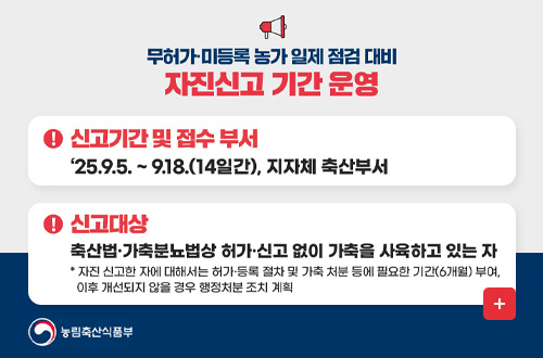 무허가 및 미등록 농가 자진신고 무허가·미등록 농가 일제 점검 대비 자진신고 기간 운영

! 신고기간 및 접수 부서
2025.9.5. ~ 9.18.(14일간), 지자체 축산부서
! 신고대상
축산법·가축분뇨법상 허가·신고 없이 가축을 사육하고 있는 자
* 자진 신고한 자에 대해서는 허가·등록 절차 및 가축 처분 등에 필요한 기간 (6개월)부여, 이후 개선되지 않을 경우 행정처분 조치 계획
더보기+
농림축산식품