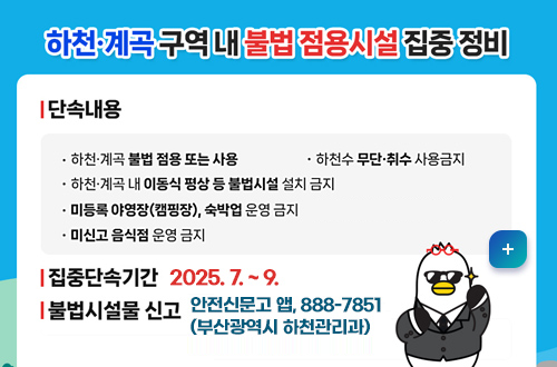 하천, 계곡 구역 내 불법 점용시설 집중정비 하천, 계곡 구역 내 불법 점용시설 집중정비
*단속내용
-하천·계곡 불법 점용 또는 사용
-하천수 무단·취수 사용금지
-하천·계곡 내 이동식 평상 등 불법시설 설치 금지

-미등록 야영장(캠핑장), 숙박업 운영금지
-미신고 음식점 운영 금지
*집중단속기간: 2025. 7. ~9.
*불법시설물 신고
안전신문고 앱, 888-7851(부산광역시 하천관리과)
자세히보기