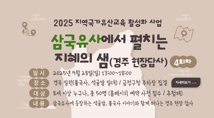 2025 지역국가유산교육 활성화 사업
삼국유사에서 펼치는 지혜의 샘( 경주 현장답사)4회차
일시: 2025년 9월 28일(일) 13:00~18:00
장소: 경주 일원(불국사, 석굴암 일대)/ 금정구청 주차장 집결
대상: 8세 이상 누구나, 총 50명(홈페이지 예약 사전 접수/ 추첨제)
내용: 삼국유사에 등장하는 석굴암, 불국사 이야기와 함께 따나는 경주 현장 답사
자세히보기