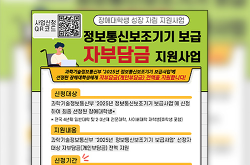 사업신청QR코드(https://m.site.naver.com/1QEnl)
장애대학생 성장 자립 지원사업

정보통신보조기기 보급 자부담금 지원사업
과학기술정보통신부 2025년 정보통신보조기기 보급사업에 선정된 장애대학생에게 자부담금(개인부담금) 전액을 지원합니다!

신청대상
과학기술정보통신부 2025년 정보통신보조기기 보급사업에 신청 하여 최종 선정된 장애대학생*
*전국 4년제 일반대학 및 2·3년제 전문대학, 사이버대학 재학생(휴학생 포함)

지원내용
과학기술정보통신부 2025년 정보통신보조기기 보급사업 선정자 대상 자부담금(개인부담금) 전액 지원

신청기간