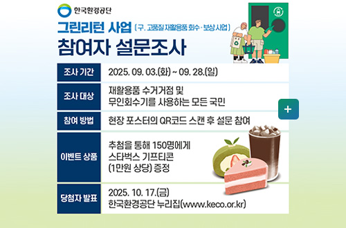 그린리턴 사업 안내 한국환경공단
그린린턴 사업 (구.고품질 재활용품 회수·보상 사업)
참여자 설문조사

조사 기간 | 2025.09.03.(화) ~ 09.28.(일)
조사 대상 | 재활용품 수거거점 및 무인회수기를 사용하는 모든 국민
참여 방법 | 현장 포스터의 QR코드 스캔 후 설문 참여
이벤트 상품 | 추첨을 통해 150명에게 스타벅스 기프티콘(1만원 상당)증정
당첨자 발표 | 2025.10.17.(금) 한국환경공단 누리집(www.keco.or.kr)

더보기+