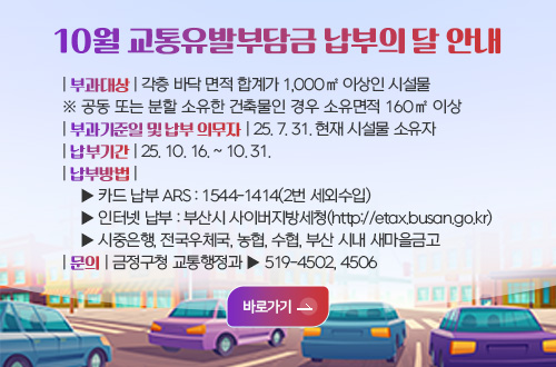 10월 교통유발부담금 납부의 달 안내 10월 교통유발부담금 납부의 달 안내
| 부과대상 | 각층 바닥 면적 합계가 1,000㎡ 이상인 시설물
※ 공동 또는 분할 소유한 건축물인 경우 소유면적 160㎡ 이상
| 부과기준일 및 납부 의무자 | 25. 7. 31. 현재 시설물 소유자
| 납부기간 | 25. 10. 16. ~ 10. 31.
| 납부방법 |
    ▶ 카드 납부 ARS : 1544-1414(2번 세외수입)
    ▶ 인터넷 납부 : 부산시 사이버지방세청(http://etax.busan.go.kr)
    ▶ 시중은행, 전국우체국, 농협, 수협, 부산 시내 새마을금고  
| 문의 | 금정구청 교통행정과 ▶ 519-4502, 4506

바로가기>