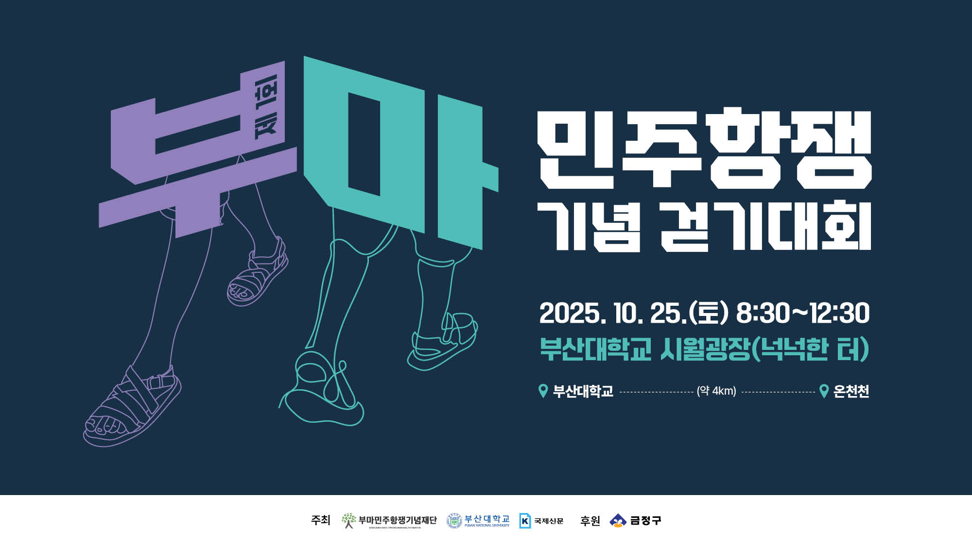 제1회 부마 민주항쟁 기념 걷기대회 제1회 부마 민주항쟁 기념 걷기대회
2025.10.25.(토) 8:30 ~ 12:30
부산대학교 시월광장 (넉넉한 터)
부산대학교 > 약 4km > 온천천

주최 부마민주항쟁기념재단 부산대학교 국제신문
후원 금정구