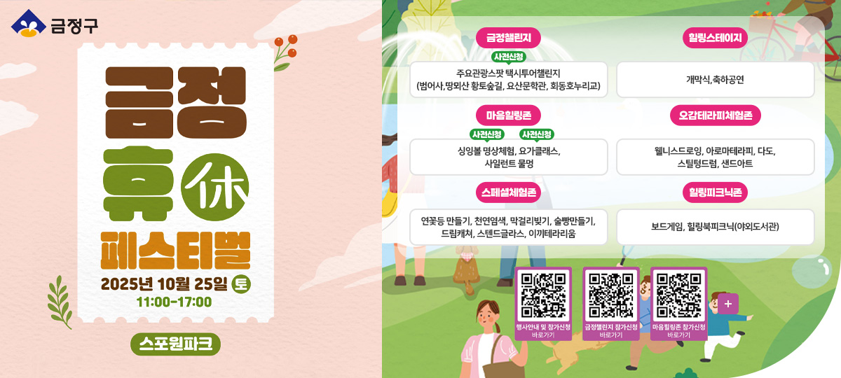 금정구
금정 휴休 페스티벌
2025년 10월 25일 토 11:00-17:00
스포원파크

금정챌린지
[사전신청]주요관광스팟 택시투어챌린지 (범어사,땅뫼산 황토숲길, 요산문학관, 회동호누리교)

힐링스테이지
개막식,축하공연

마음힐링존
[사전신청]싱잉볼 명상체험, [사전신청]요가클래스, 사일런트 물멍

오감테라피체험존
웰니스드로잉, 아로마테라피, 다도,
스틸텅드럼, 샌드아트

스페셜체험존
연꽃등 만들기, 천연염색, 막걸리빚기, 술빵만들기, 드림캐쳐, 스텐드글라스, 이끼테라리움

힐링피크닉존
보드게임, 힐링북피크닉(야외도서관)

행사안내 및 참가신청 바로가기 QR코드(https://m.site.naver.com/1SLmW)
금정챌린지 참가신청 바로가기 QR코드(https://m.site.naver.com/1S6Jx)
마을힐링존 참가신청 바로가기 QR코드(https://m.site.naver.com/1Sc3o)

더보기+