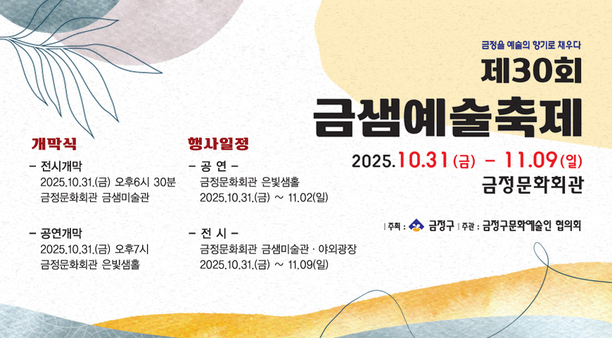 제30회 금샘예술축제 금정을 예술의 향기로 채우다 금정을 예술의 향기로 채우다
제30회 금샘예술축제
2025.10.31(금) - 11.09(일) 금정문화회관
|주최 : 금정구 |주관 : 금정구문화예술인 협의회

개막식
- 전시개막 2025.10.31.(금) 오후 6시 30분 금정문화회관 금샘미술관
-공연개막
2025.10.31.(금) 오후 7시 금정문화회관 은빛샘홀

행사일정
- 공연 - 금정문화회관 은빛샘홀 2025.10.31.(금) ~ 11.02.(일)
- 전시 - 금정문화회관 금샘미술관·야외광장 2025.10.31.(금) ~ 11.09.(일)