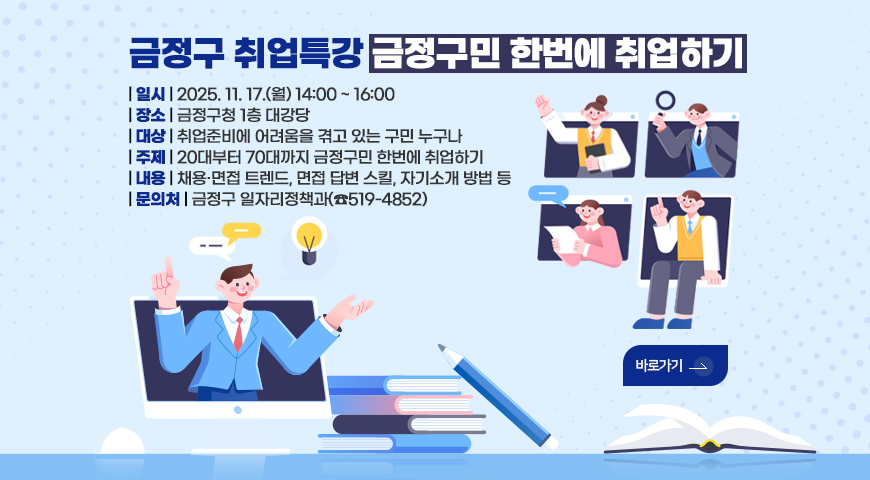 금정구 취업특강 금정구민 한번에 취업하기 금정구 취업특강 금정구민 한번에 취업하기

| 일시 | 2025. 11. 17.(월) 14:00 ~ 16:00
| 장소 | 금정구청 1층 대강당 
| 대상 | 취업준비에 어려움을 겪고 있는 구민 누구나
| 주제 | 20대부터 70대까지 금정구민 한번에 취업하기
| 내용 | 채용·면접 트렌드, 면접 답변 스킬, 자기소개 방법 등
| 문의처 | 금정구 일자리정책과(☎519-4852)

바로가기