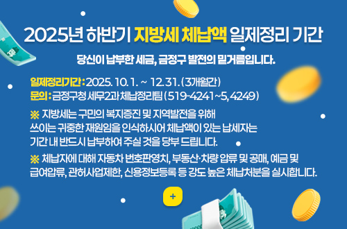 2025년 하반기 지방세 체납액 일제정리 기간
당신이 납부한 세금, 금정구 발전의 밑거름입니다.
일제정리기간 : 2025. 10. 1.  ~  12. 31. ( 3개월간 )
문의 : 금정구청 세무2과 체납정리팀 ( 519-4241~5, 4249 )
※ 지방세는 구민의 복지증진 및 지역발전을 위해
쓰이는 귀중한 재원임을 인식하시어 체납액이 있는 납세자는
기간 내 반드시 납부하여 주실 것을 당부 드립니다.
※ 체납자에 대해 자동차 번호판영치, 부동산·차량 압류 및 공매, 예금 및
급여압류, 관허사업제한, 신용정보등록 등 강도 높은 체납처분을 실시합니다.
더보기+