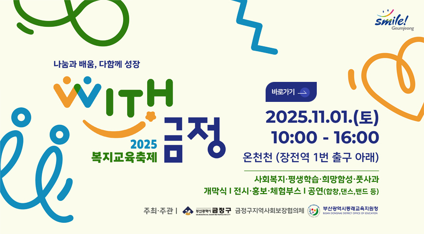 2025 복지교육축제 금정 Smile Geumjeong
나눔과 배움, 다함께 성장
WITH
2025 복지교육축제 금정

바로가기>

2025.11.01.(토)
10:00 - 16:00

온천천(장전역 1번 출구 아래)
사회복지·평생학습·희망함성·풋사과
개막식 | 전시·홍보·체험부스 | 공연(합창,댄스,밴드 등)

주최·주관 | 금정구,금정구지역사회보장협의체,부산광역시동래교육지원청