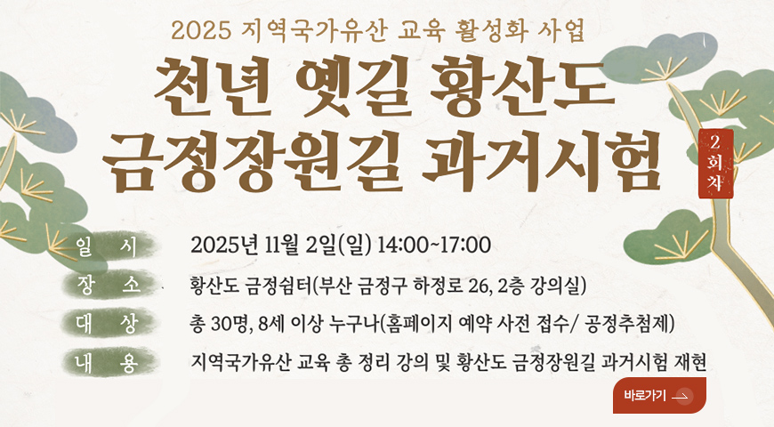 황산도 금정장원길 과거시험 2025 지역국가유산 교육 활성화 사업

천년 옛길 황산도 금정장원길 과거시험

일시 2025년 11월 2일 (일) 14:00 ~ 17:00
장소 황산도 금정쉼터(부산 금정구 하청로 26,2층 강의실)
대상 총 30명, 8세 이상 누구나 (홈페이지 예약 사전 접수/공정추첨제)
내용 지역국가유산 교육 총 정리 강의 및 황산도 금정장원길 과거시험 재현

바로가기>