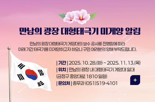 만남의 광장 대형태극기 미게양 알림
만남의 광장 대형태극기 게양대의 보수 공사를 진행함에 따라
아래 기간 태극기를 미게양하고자 하오니 구민 여러분의 양해 부탁드립니다.
| 기간 | 2025. 10. 28.(화) ~ 2025. 11. 13.(목)
| 위치 | 만남의 광장 내 대형태극기 게양대 일대
(금정구 중앙대로 1810 일원)
| 문의처 | 총무과 (051)519-4101
더보기+