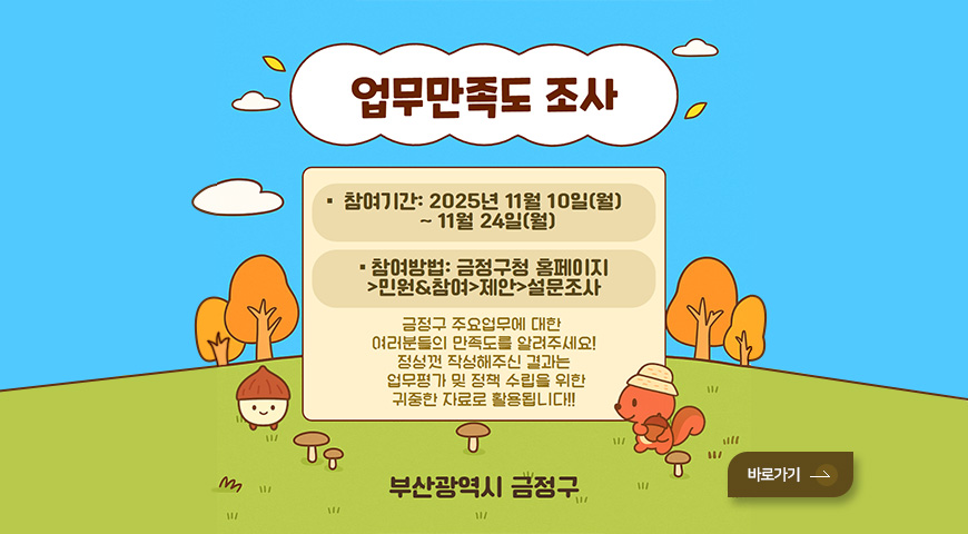 업무만족도 조사

참여기간 : 2025년 11월 10일(월) ~ 11월 24일(월)
참여방법 : 금정구청 홈페이지 > 민원&참여 > 제안 > 설문조사

금정구 주요업무에 대한 여러분들의 만족도를 알려주세요! 정성껏 작성해주신 결과는 업무평가 및 정책 수립을 위한 귀중한 자료로 활용됩니다!!

부산광역시 금정구

바로가기 >