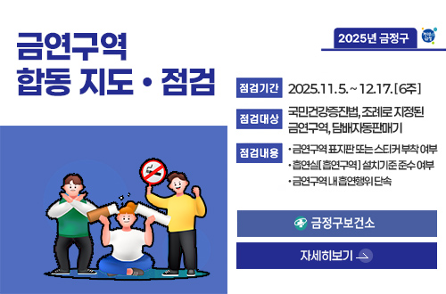 금연구역 합동 지도·점검
2025년 금정구

점검기간 : 2025.11. 5. ~ 12.17. [ 6주 ]
점검대상 : 국민건강증진법, 조례로 지정된 금연구역, 담배자동판매기
점검내용 : 
• 금연구역 표지판 또는 스티커 부착 여부
• 흡연실[ 흡연구역 ] 설치기준 준수 여부
• 금연구역 내 흡연행위 단속 

금정구보건소
자세히보기>