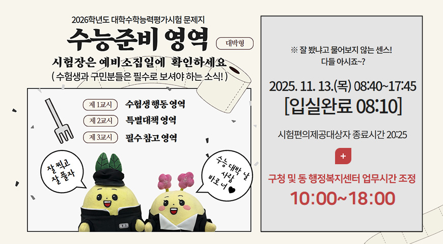 2026학년도 대학수학능력평가시험 문제지
수능준비 영역 대박형
시험장은 예비소집일에 확인하세요
(수험생과 구민분들은 필수로 보셔야 하는 소식!)

제 1교시 수험생 행동 영역
제 2교시 특별대책 영역
제 3교시 필수 참고 영역

잘 찍고 잘 풀자
수능 대박 날 사람 바로 너♥

※잘 봤냐고 물어보지 않는 센스! 다들 아시죠~?
2025.11.13.(목) 08:40 ~ 17:45 [입실완료 08:10]

시험편의제공대상자 종료시간 20:25

더보기 +
구청 및 동 행정복지센터 업무시간 조정
10:00 ~ 18:00