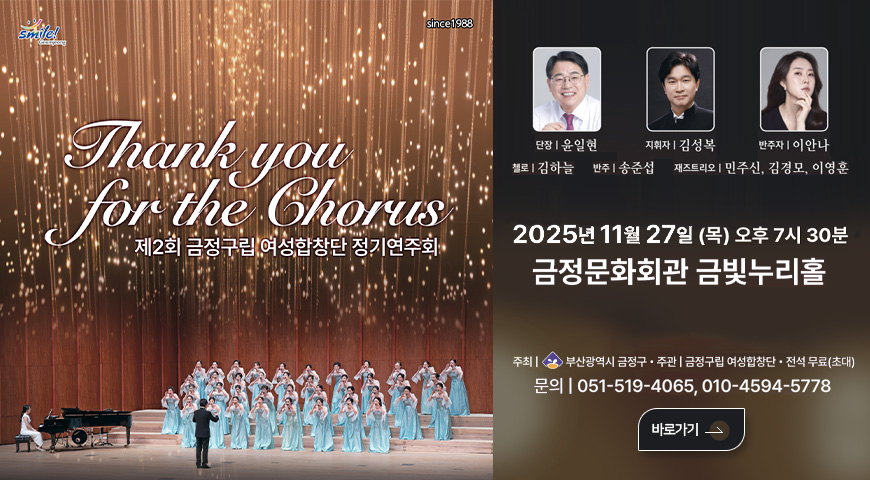 smile Geumjeong
since1988
Thank you for the Ghorus
제2회 금정구립 여성합창단 정기연주회

단장 | 윤일현
지휘자 | 김성복
반주자 | 이안나
첼로 | 김하늘
반주 | 송준섭
재즈트리오 | 민주신,김경모,이영훈

2025년 11월27일 (목) 오후 7시30분 | 금정문화회관 금빛누리홀
주최 | 부산광역시 금정구
주관 | 금정구립 여성합창단·전석 무료(초대)
문의 | 051-519-4065,010-4594-5778

바로보기>