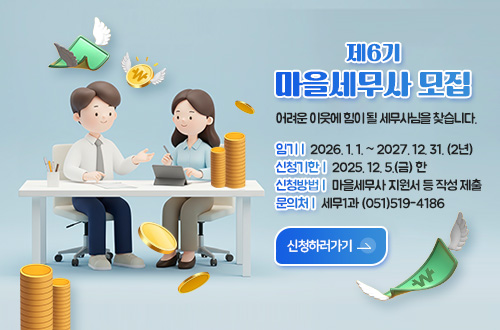 제6기 마을세무사 모집 제6기
마을세무사 모집

어려운 이웃에 힘이 될 세무사님을 찾습니다.

임기 | 2026. 1. 1. ~ 2027. 12. 31. (2년)
신청기한 | 2025. 12. 5.(금) 한
신청방법 | 마을세무사 지원서 등 작성 제출
문의처 | 세무1과 (051)519-4186

신청하러가기 >
