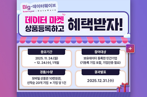 Big-데이터웨이브
데이터 마켓 상품등록하고 혜택받자!

응모기간 : 2025.11.24.(월) ~ 12.24.(수), 1개월
참여대상 : 보유데이터 등록한 민간기업 (기등록 기업 포함, 기업인증 필요)
경품/수량 : 모바일 상품권 10만원권, 선착순 20개 기업 *기업 당 1건
결과발표 : 2025.12.31.(수)

더보기+