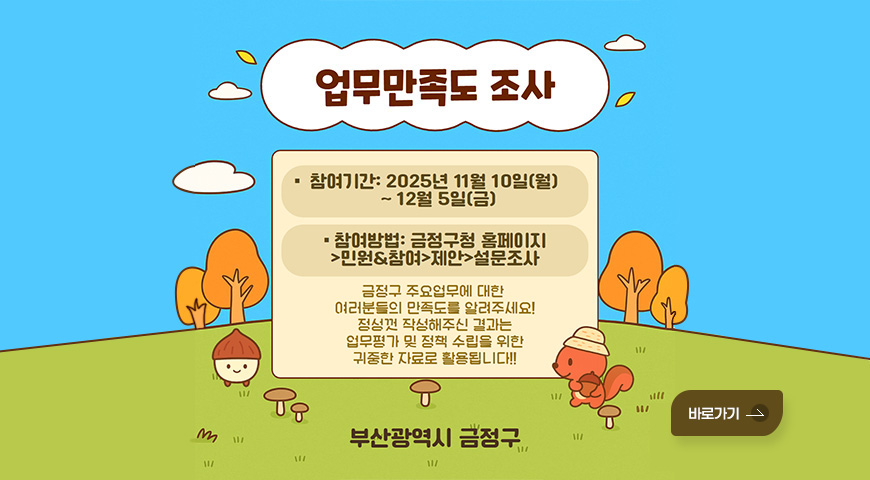 2026년 예산편성을 위한 금정구 주민제안사업 주민 설문조사 업무만족도 조사
참여기간 : 2025년 11월 10일(월) ~ 12월 5일(금)
참여방법 : 금정구청 홈페이지 - 민원.참여 - 제안 - 설문조사
금정구 주요업무에 대한 여러분들의 만족도를 알려주세요! 정성껏 작성해주신 결과는 업무평가 및 정책 수립을 위한 귀중한 자료로 활용됩니다!!
부산광역시 금정구
바로가기