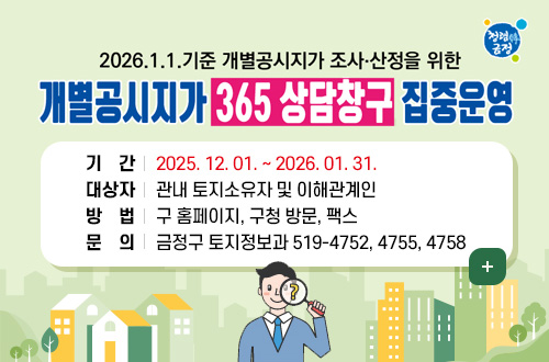 청렴한 금정
2026.1.1.기준 개별공시지가 조사·산정을 위한
개별공시지가 365 상담창구 집중운영
※ 여러분의 의견은 지가 산정 시 검토자료로 활용됩니다.

기간 : 2025. 12. 01. ~ 2026. 01. 31.
대상자 : 관내 토지소유자 및 이해관계인
방법 : 구 홈페이지, 구청 방문, 팩스
문의 : 금정구 토지정보과 519-4752, 4755, 4758
더보기