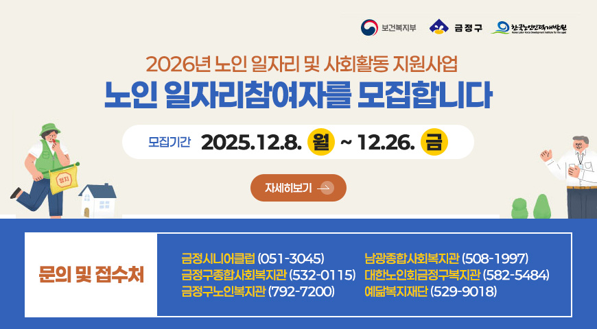 2026년 노인 일자리 및 사회활동 지원사업
노인 일자리참여자를 모집합니다 

모집기간 
2025.12.8. 월 ~ 12.26. 금

자세히보기 >

문의 및 접수처
금정시니어클럽 (051-3045)
금정구종합사회복지관 (532-0115)
금정구노인복지관 (792-7200)
남광종합사회복지관 (508-1997)
대한노인회금정구복지관 (582-5484)
예닮복지재단 (529-9018)