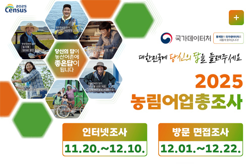 2025 농림어업총조사

당신의 답이 농산어촌에 좋은 답이 됩니다

더보기+

국가데이터처
통계청이 국가데이터처로 새롭게 찾아갑니다!

대한민국에 당신의 답을 들려주세요
2025 농림어업총조사

인터넷조사
11.20. ~ 12.10.

방문 면접조사
12.01. ~ 12.22.