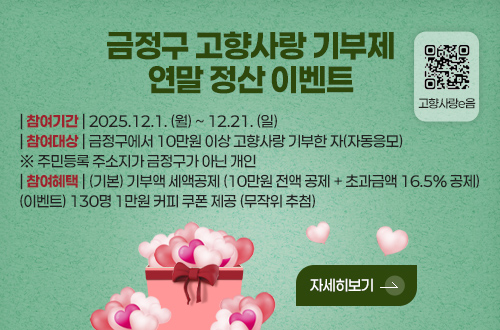 금정구 고향사랑 기부제
연말 정산 이벤트

고향사랑e음 QR코드링크(https://ilovegohyang.go.kr/main.html?v=20251118)

| 참여기간 | 2025.12.1. (월) ~ 12.21. (일)
| 참여대상 | 금정구에서 10만원 이상 고향사랑 기부한 자(자동응모)
※ 주민등록 주소지가 금정구가 아닌 개인
| 참여혜택 | (기본) 기부액 세액공제 (10만원 전액 공제 + 초과금액 16.5% 공제)
(이벤트) 130명 1만원 커피 쿠폰 제공 (무작위 추첨)

자세히보기 >