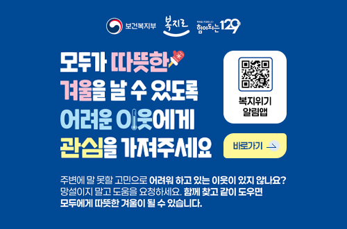 보건복지부, 복지로, 힘이되는129

모두가 따뜻한 겨울을 날 수 있도록 어려운 이웃에게 관심을 가져주세요.

복지위기알림앱 (QR코드링크 : https://onelink.to/6re9h2)
바로가기 >

주변에 말 못할 고민으로 어려워 하고 있는 이웃이 있지 않나요? 망설이지 말고 도움을 요청하세요. 함께 찾고 같이 도우면 모두에게 따뜻한 겨울이 될 수 있습니다.