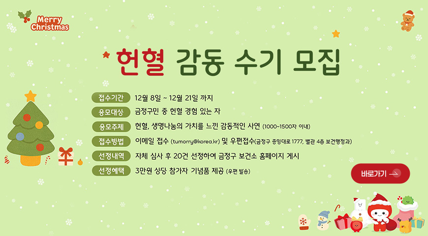 헌혈 감동 수기 모집 Merry Christmas
헌혈 감동 수기 모집

접수기간 | 12월 8일 ~ 12월 21일
응모대상 | 금정구민 중 헌혈 경험 있는 자
응모주제 | 헌혈, 생명나눔의 가치를 느낀 감동적인 사연 (1000-1500자 이내)
접수방법 | 이메일 접수 (tumorry@korea.kr) 및 우편접수 (금정구 중앙대로 1777, 별관 4층 보건행정과)
선정내역 | 자체 심사 후 20건 선정하여 금정구 보건소 홈페이지 게시
선정혜택 | 3만원 상단 참가자 기념품 제공 (우편 발송)

바로가기 >