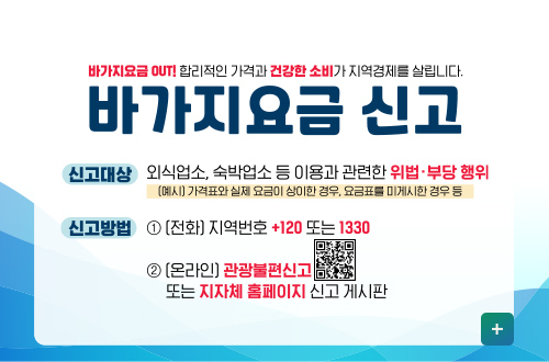 바가지요금 OUT! 합리적인 가격과 건강한 소비가 지역경제를 살립니다.
바가지요금 신고

신고대상 : 외식업소, 숙박업소, 등 이용과 관련한 위법·부당 행위
(예시)가격표와 실제 요금이 상이한 경우, 요금표를 미게시한 경우 등

신고방법 : 1 (전화) 지역번호 +120 또는 1330
2 (온라인) 관광불편신고 (QR코드링크 https://m.site.naver.com/1SS23)
또는 지자체 홈페이지 신고 게시판

더보기+