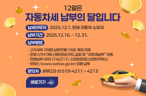 12월은 자동차세 납부의 달입니다.

납세의무자 : 2025.12.1. 현재 자동차 소유자
납부기간 : 2025.12.16. ~ 12. 31.
납부방법 :    
- 고지서에 기재된 납부전용 (가상) 계좌 이체
- 은행 ATM기에 신용(현금)카드 삽입 후 지방세납부 이용
- 전화납부 ARS (142211), 스마트폰앱(스마트위택스)
- 위택스 (www.wetax.go.kr) 이용 납부
문의처 : 세무2과 ☎519-4211 ~ 4213