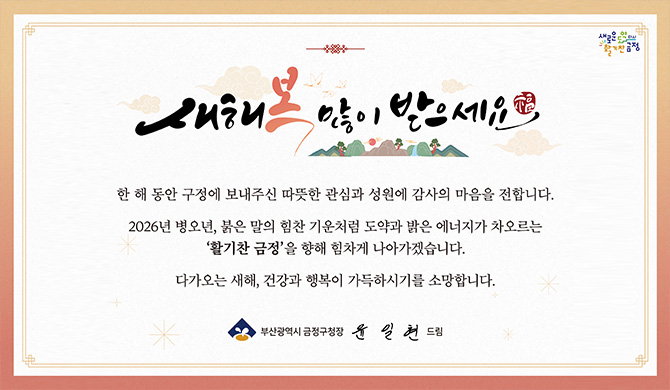 새해 복 많이 받으세요
한 해 동안 구정에 보내주신 따뜻한 관심과 성원에 감사의 마음을 전합니다.
2026년 병오년, 붉은 말의 힘찬 기운처럼 도약과 밝은 에너지가 차오르는 활기찬 금정을 향해 힘차게 나아가겠습니다.
다가오는 새해, 건강과 행복이 가득하시기를 소망합니다.
부산광역시 금정구청장 윤일현 드림