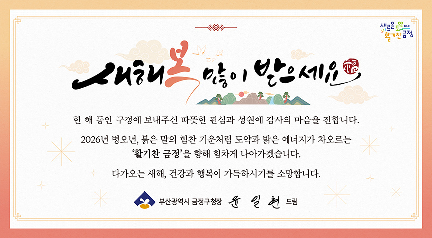 2026년 병오년 새해 복 많이 받으세요! 새해 복 많이 받으세요

한 해 동안 구정에 보내주신 따뜻한 관심과 성원에 감사의 마음을 전합니다.
2026년 병오년, 붉은 말의 힘찬 기운처럼 도약과 밝은 에너지가 차오르는 활기찬 금정을 향해 힘차게 나아가겠습니다.

다가오는 새해, 건강과 행복이 가득하시기를 소망합니다.

부산광역시 금정구청장 윤일현 드림