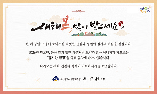 새해 복 많이 받으세요
한 해 동안 구정에 보내주신 따뜻한 관심과 성원에 감사의 마음을 전합니다.
2026년 병오년, 붉은 말의 힘찬 기운처럼 도약과 밝은 에너지가 차오르는 활기찬 금정을 향해 힘차게 나아가겠습니다.
다가오는 새해, 건강과 행복이 가득하시기를 소망합니다.
부산광역시 금정구청장 윤일현 드림