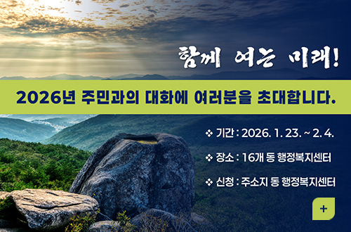 2026년 주민과의 대화에 여러분을 초대합니다. 함께 여는 미래!
2026년 주민과의 대화에 여러분을 초대합니다.

※ 기간 : 2026.1.23. ~ 2.4.
※ 장소 : 16개 동 행정복지센터
※ 신청 : 주소지 동 행정복지센터

더보기+