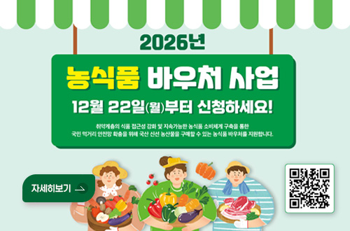 2026년 농식품 바우처 지원사업 안내 2026년
농식품 바우처 사업
12월 22일(월) 부터 신청하세요!

취약계층의 식품 접근성 강화 및 지속가능한 농식품 소비체계 구축을 통한 국민 먹거리 안전망 확충을 위해 국산 신선 농산물을 구매할 수 있는 농식품 바우처를 지원합니다.

QR코드링크 (https://www.foodvoucher.go.kr/view/fma/ordmain/main)