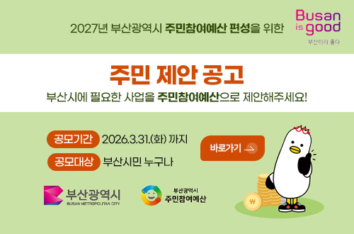 부산시 주민참여예산제 주민 제안 공모 Busan is good 부산이라 좋다

2027년 부산광역시 주민참여예산 편성을 위한
주민 제안 공고
부산시에 필요한 사업을 주민참여예산으로 제안해주세요!

공모기간 2026.3.31.(화) 까지
공모대상 부산시민 누구나

바로가기 >

부산광역시, 부산광역시 주민참여예산