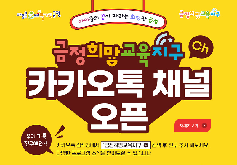 새로운도약 다시 활기찬 금정
금정희망교육지구

아이들의 꿈이 자라는 희망찬 금정

금정희망교육지구
카카오톡 채널 오픈

우리 카톡 친구해요~!
카카오톡 검색창에서 금정희망교육지구 검색 후 친구 추가 해보세요. 다양한 프로그램 소식을 받아보실 수 있습니다.