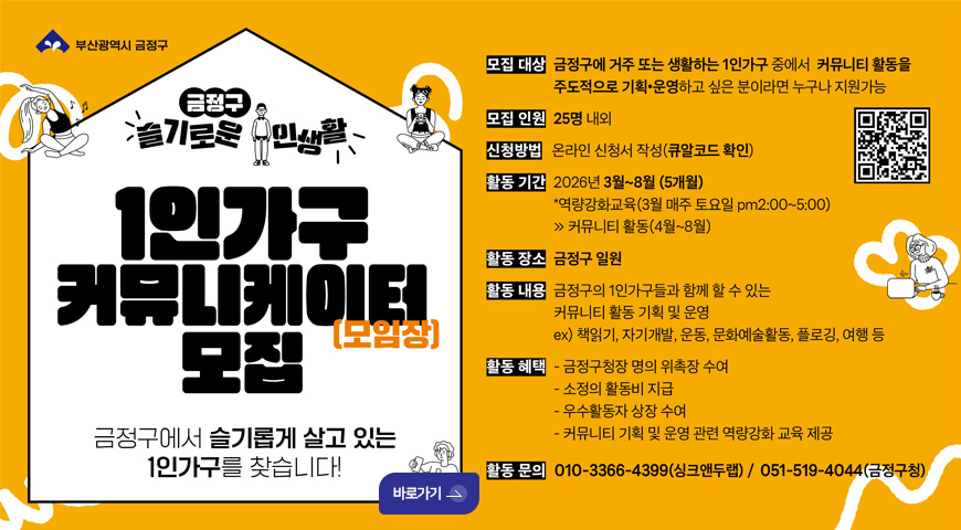 금정구 슬기로운 주민생활

1인가구 커뮤니케이터 모집 (모임장)
금정구에서 슬기롭게 살고 있는 1인가구를 찾습니다!

바로가기 >

모집대상 : 금정구에 거주 또는 생활하는 1인가구 중에서 커뮤니티 활동을 주도적으로 기획·운영하고 싶은 분이라면 누구나 지원가능

모집인원 : 25명 내외

신청방법 : 온라인 신청서 작성 (큐알코드 확인)
QR코드링크 (https://m.site.naver.com/1Z1l6)

활동기간 : 2026년 3월 ~ 8월 (5개월)
*역량강화교육 (3월 매주 토요일 pm 2:00 ~ 5:00)
>커뮤니티 활동 (4월 ~ 8월)

활동장소 : 금정구 일원

활동내용 : 금정구의 1인가구들과 함께 할 수 있는 커뮤니티 활동 기획 및 운영
ex) 책읽기, 자기, 운동, 문화예술활동, 플로깅, 여행 등

활동혜택 :
- 금정구청장 명의 위촉장 수여
- 소정의 활동비 지급
- 우수활동자 상장 수여
- 커뮤니티 기획 및 운영 관련 역량강화 교육 제공

활동문의 : 010-3366-4399 (싱크앤두랩) / 051-519-4044 (금정구청)