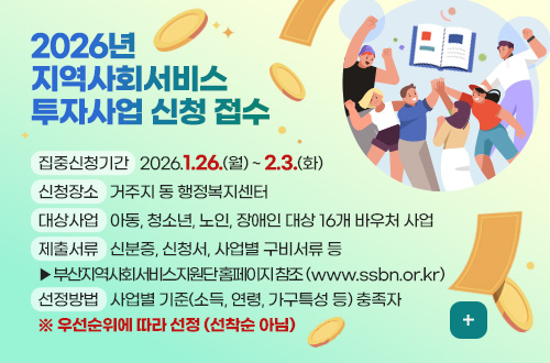 2026년 지역사회서비스 투자사업 신청 접수 2026년 지역사회서비스 투자사업 신청 접수

집중신청기간 : 2026.1.26.(월) ~ 2.3.(화)
신청장소 : 거주지 동 행정복지센터
대상사업 : 아동, 청소년, 노인, 장애인 대상 16개 바우처 사업
제출서류 : 신분증, 신청서, 사업별 구비서류 등
▶부산지역사회서비스지원단 홈페이지 참조 (www.ssbn.or.kr)
선정방법 : 사업별 기준(소득, 연령, 가구특성 등) 충족자
※ 우선순위에 따라 선정 (선착순 아님)

더보기+
