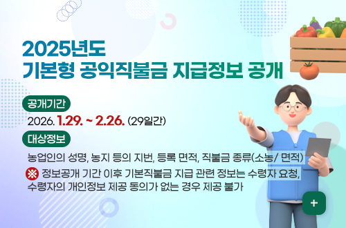 2025년도 기본형 공익직불금 지급정보 공개 2025년도
기본형 공익직불금 지급정보 공개

공개기간 :
2026. 1.29. ~ 2.26. (29일간)

대상정보 :
농업인의 성명, 농지 등의 지번, 등록 면적, 직불금 종류(소농/ 면적)
※  정보공개 기간 이후 기본직불금 지급 관련 정보는 수령자 요청,
수령자의 개인정보 제공 동의가 없는 경우 제공 불가