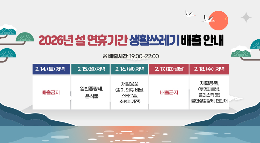 2026년 설 연휴기간 생활쓰레기 배출 안내
※ 배출시간: 19:00~22:00
-2.14.(토): 배출금지
-2.15.(일): 일반종량제, 음식물
-2.16.(월): 재활용품(종이, 의류, 비닐,스티로폼, 소형폐가전)
-2. 17.(화)*설날: 배출금지
-2. 18.(수):재활용품,(투명페트병, 플라스틱 등) 불연성종량제, 연탄재