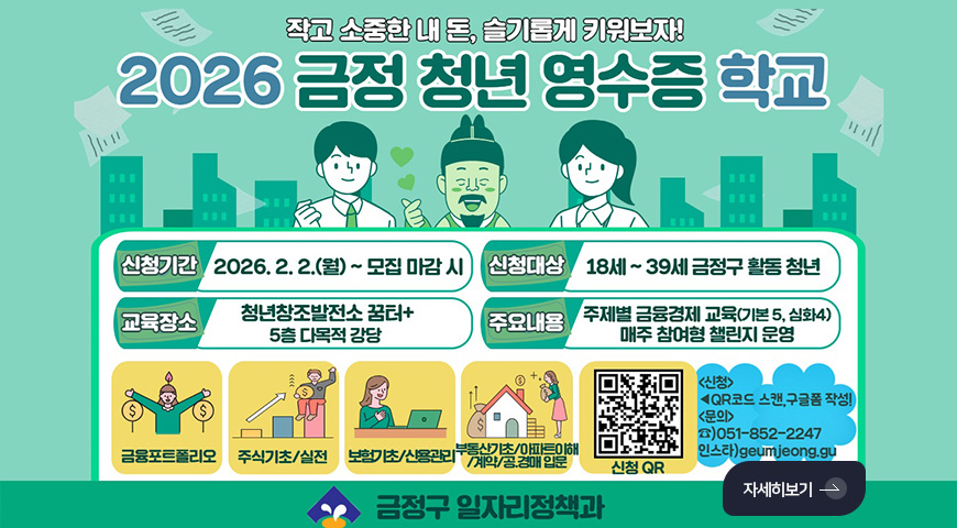 작고 소중한 내 돈, 슬기롭게 키워보자!

2026 금정 청년 영수증 학교

신청기간
2026.2.2.(월) ~ 모집 마감 시

신청대상
18세 ~ 39세 금정구 활동 청년

교육장소
청년창조발전소 꿈터+ 5층 다목적 강당

주요내용
주제별 금융경제 교육 (기본 5, 심화 4) 매주 참여형 챌린지 운영

금융포트폴리오,
주식기초/실전,
보험기초/신용관리,
부동산기초/아파트이해/계약/공.경매 입문

신청QR(https://m.site.naver.com/1ZZ40)