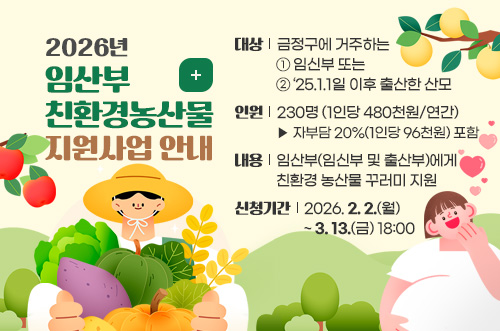 2026년 임산부 친환경농산물 지원사업 안내
대상: 금정구에 거주하는 ①임신부 또는 ②‘25.1.1일 이후 출산한 산모
인원: 230명(1인당 480천원/연간) ▷ 자부담 20%(1인당 96천원) 포함
내용: 임산부(임신부 및 출산부)에게 친환경 농산물 꾸러미 지원
신청기간: 2026. 2. 2.(월) ~ 3. 13.(금) 18:00
더보기