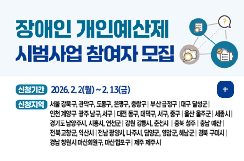 장애인 개인예산제 시범사업 참여자 모집

신청기간
2026.2.2(월) ~ 2.13(금)

신청지역
서울 강북구, 관악구, 도봉구, 은평구, 중랑구 | 부산 금정구 | 대구 달성군 | 인천 계양구 광주 남구, 서구 | 대전 동구, 대덕구, 서구, 중구 | 울산 울주군 | 세종시 | 경기도 남양주시, 시흥시, 연천군 | 강원 강릉시 춘천시 | 청북 충주 | 충남 예산 | 전북 고창군, 익산시 | 전남 광양시, 나주시, 담양군, 영암군, 해남군 | 경북 구미시 | 경남 창원시 마산회원구, 마산합포구 | 제주 제주시

더보기 +