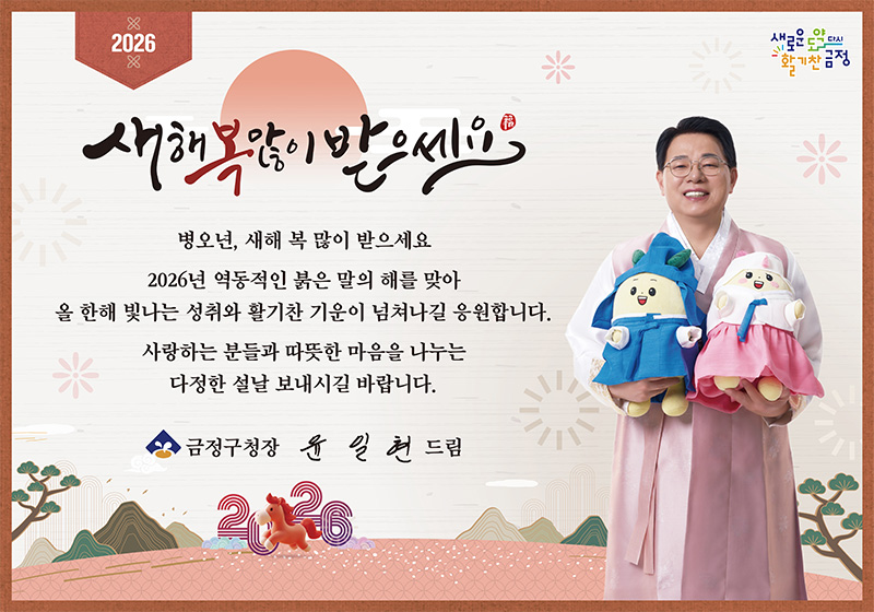 2026
새로운 도약 다시 활기찬 금정

새해 복 많이 받으세요

병오년, 새해 복 많이 받으세요
2026년 역동적인 붉은 말의 해를 맞아
올 한해 빛나는 성취와 활기찬 기운이 넘쳐나길 응원합니다.
사랑하는 분들과 따뜻한 마음을 나누는 다정한 설날 보내시길 바랍니다.

금정구청장 윤일현 드림 2026