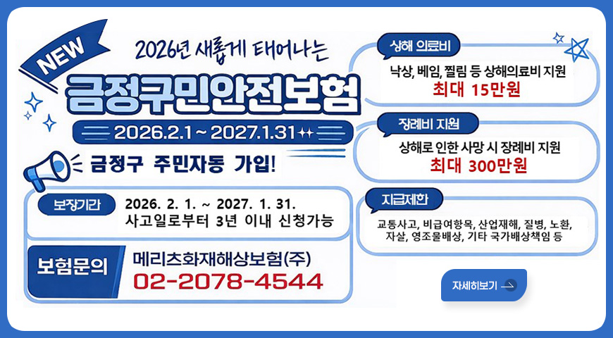2026년 새롭게 태어나는 NEW 금정구민안전보험
2026.2.1~2027.1.31
금정구 주민자동 가입!
보장기간 : 2026. 2. 1. ~ 2027. 1. 31. 사고일로부터 3년 이내 신청가능
보험문의 : 메리츠화재해상보험(주) 02-2078-4544
상해 의료비 : 낙상, 베임, 찔림 등 상해의료비 지원 최대 15만원
장례비 지원 : 상해로 인한 사망 시 장례비 지원 최대 300만원
지급제한 : 교통사고, 비급여항목, 산업재해, 질병, 노환, 자살, 영조물배상, 기타 국가배상책임 등
자세히보기