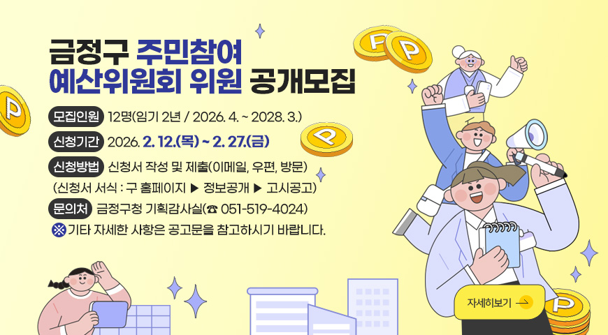 금정구 주민참여
예산위원회 위원 공개모집

모집인원 : 12명(임기 2년 / 2026. 4. ~ 2028. 3.)
신청기간 : 2026. 2. 12.(목) ~ 2. 27.(금)
신청방법 : 신청서 작성 및 제출(이메일, 우편, 방문)
(신청서 서식 : 구 홈페이지 ▶ 정보공개 ▶ 고시공고)
문의처 : 금정구청 기획감사실(☎ 051-519-4024)
※ 기타 자세한 사항은 공고문을 참고하시기 바랍니다.