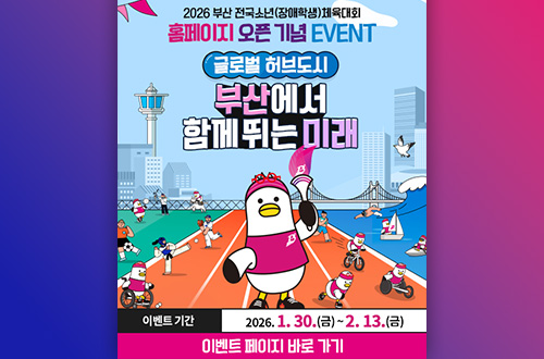 2026 부산 전국소년 (장애학생) 체육대회

홈페이지 오픈 기념 EVENT
글로벌 허브도시
부산에서 함께 뛰는 미래

이벤트 기간 2026.1.30.(금) ~ 2.13.(금)

이벤트 페이지 바로 가