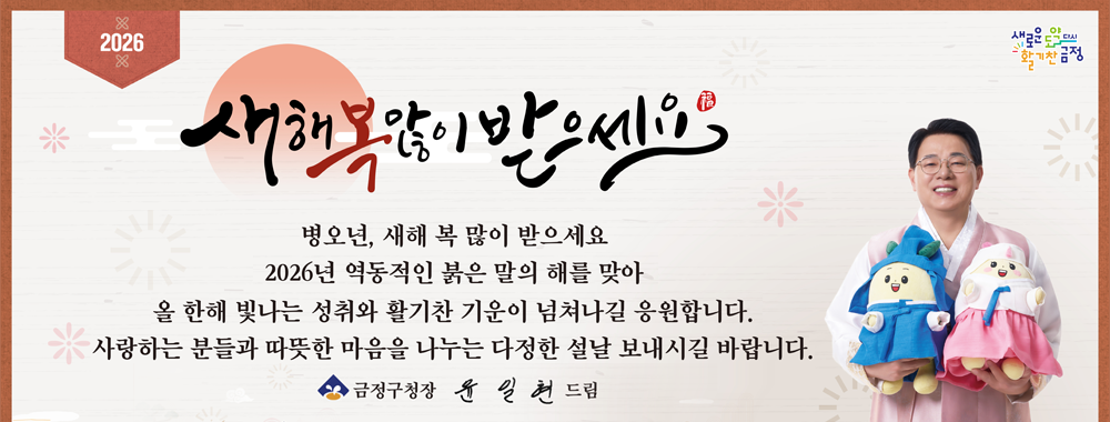 2026
새로운 도약 다시 활기찬 금정

새해 복 많이 받으세요

병오년, 새해 복 많이 받으세요
2026년 역동적인 붉은 말의 해를 맞아
올 한해 빛나는 성취와 활기찬 기운이 넘쳐나길 응원합니다.
사랑하는 분들과 따뜻한 마음을 나누는 다정한 설날 보내시길 바랍니다.

금정구청장 윤일현 드림 2026