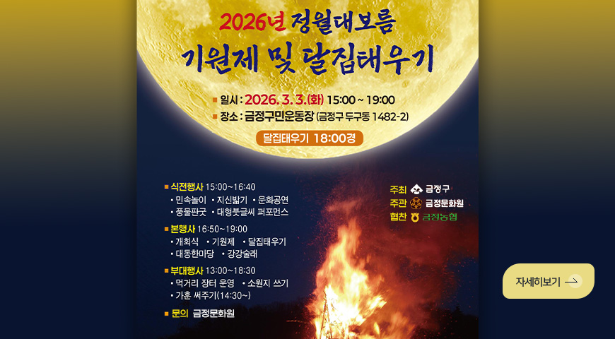 2026년 정월대보름
기원제 및 달집태우기
일시 : 2026.3.3. (화) 15:00 ~ 19:00
장소 : 금정구민운동장 (금정구 두구동 1482-2)
달집태우기 18:00경
■ 식전행사 : 15:00 ~ 16:40
·민속놀이 ·지신밟기 ·문화공연 ·풍물판굿 ·대형붓글씨 퍼포먼스
■ 본행사 : 16:50 ~ 19:00
·개회식 ·기원제 ·달집태우기 ·대동한마당 ·강강술래
■ 부대행사 : 13:00 ~ 18:30
·먹거리 장터 운영 ·소원지 쓰기 ·가훈 써주기(14:30 ~)
■문의 : 금정문화원
주최 : 금정구
주관 : 금정문화원
협찬 : 금정농협
자세히보기 >